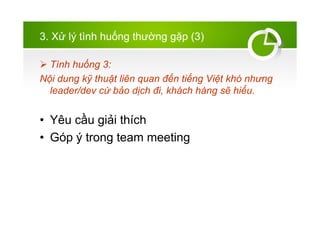 3. X? l? tnh hu?ng th??ng g?p (3)
? Tnh hu?ng 3:
N?i dung k? thu?t lin quan ??n ti?ng Vi?t kh nh?ng
leader/dev c? b?o d?ch ?i, khch hng s? hi?u.
? Yu c?u gi?i thch
? Gp ? trong team meeting
 