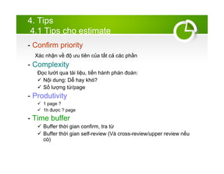 4. Tips
4.1 Tips cho estimate
- Confirm priority
Xc nh?n v? ?? ?u tin c?a t?t c? cc ph?n
- Complexity
??c l??t qua ti li?u, ti?n hnh phn ?on:
? N?i dung: D? hay kh?
? S? l??ng t?/page
- Produtivity
? 1 page ?
? 1h ???c ? page
- Time buffer
? Buffer th?i gian confirm, tra t?
? Buffer th?i gian self-review (V cross-review/upper review n?u
c)
 