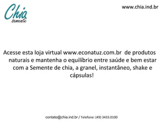 www.chia.ind.br




Acesse esta loja virtual www.econatuz.com.br de produtos
  naturais e mantenha o equilíbrio entre saúde e bem estar
   com a Semente de chia, a granel, instantâneo, shake e
                           cápsulas!




               contato@chia.ind.br / Telefone: (49) 3433.0100
 