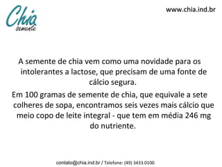 www.chia.ind.br




 A semente de chia vem como uma novidade para os
  intolerantes a lactose, que precisam de uma fonte de
                      cálcio segura.
Em 100 gramas de semente de chia, que equivale a sete
colheres de sopa, encontramos seis vezes mais cálcio que
 meio copo de leite integral - que tem em média 246 mg
                      do nutriente.



            contato@chia.ind.br / Telefone: (49) 3433.0100
 