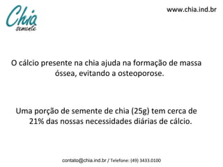 www.chia.ind.br




O cálcio presente na chia ajuda na formação de massa
             óssea, evitando a osteoporose.



 Uma porção de semente de chia (25g) tem cerca de
   21% das nossas necessidades diárias de cálcio.



             contato@chia.ind.br / Telefone: (49) 3433.0100
 