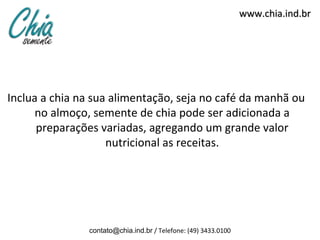 www.chia.ind.br




Inclua a chia na sua alimentação, seja no café da manhã ou
      no almoço, semente de chia pode ser adicionada a
      preparações variadas, agregando um grande valor
                    nutricional as receitas.




               contato@chia.ind.br / Telefone: (49) 3433.0100
 