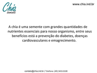 www.chia.ind.br




A chia é uma semente com grandes quantidades de
nutrientes essenciais para nosso organismo, entre seus
  benefícios está a prevenção do diabetes, doenças
         cardiovasculares e emagrecimento.




          contato@chia.ind.br / Telefone: (49) 3433.0100
 