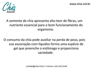 www.chia.ind.br




 A semente de chia apresenta alto teor de fibras, um
   nutriente essencial para o bom funcionamento do
                      organismo.

O consumo da chia pode auxiliar na perda de peso, pois
   sua associação com líquidos forma uma espécie de
      gel que preenche o estômago e proporciona
                     saciedade.


              contato@chia.ind.br / Telefone: (49) 3433.0100
 