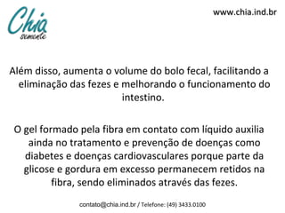www.chia.ind.br




Além disso, aumenta o volume do bolo fecal, facilitando a
  eliminação das fezes e melhorando o funcionamento do
                         intestino.

 O gel formado pela fibra em contato com líquido auxilia
    ainda no tratamento e prevenção de doenças como
   diabetes e doenças cardiovasculares porque parte da
   glicose e gordura em excesso permanecem retidos na
          fibra, sendo eliminados através das fezes.
               contato@chia.ind.br / Telefone: (49) 3433.0100
 