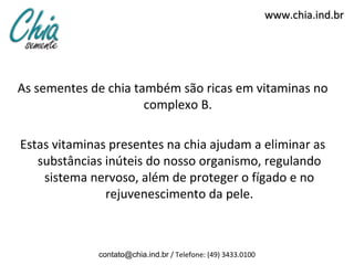 www.chia.ind.br




As sementes de chia também são ricas em vitaminas no
                      complexo B.

Estas vitaminas presentes na chia ajudam a eliminar as
   substâncias inúteis do nosso organismo, regulando
    sistema nervoso, além de proteger o fígado e no
               rejuvenescimento da pele.



             contato@chia.ind.br / Telefone: (49) 3433.0100
 