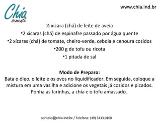 www.chia.ind.br


                     ½ xícara (chá) de leite de aveia
        •2 xícaras (chá) de espinafre passado por água quente
 •2 xícaras (chá) de tomate, cheiro-verde, cebola e cenoura cozidos
                        •200 g de tofu ou ricota
                             •1 pitada de sal

                           Modo de Preparo:
Bata o óleo, o leite e os ovos no liquidificador. Em seguida, coloque a
 mistura em uma vasilha e adicione os vegetais já cozidos e picados.
            Ponha as farinhas, a chia e o tofu amassado.



                 contato@chia.ind.br / Telefone: (49) 3433.0100
 