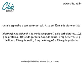 www.chia.ind.br




Junte o espinafre e tempere com sal. Asse em fôrma de vidro untada.

Informação nutricional: Cada unidade possui 7 g de carboidratos, 10,6
 g de proteína, 10,1 g de gordura, 5 mg de cálcio, 2 mg de ferro, 10 g
   de fibras, 25 mg de sódio, 2 mg de ômega-3 e 25 mg de potássio.




                 contato@chia.ind.br / Telefone: (49) 3433.0100
 