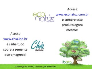 Acesse
                                                        www.econatuz.com.br
                                                          e compre este
                                                          produto agora
                                                             mesmo!
     Acesse
www.chia.ind.br
  e saiba tudo
sobre a semente
 que emagrece!


       contato@chia.ind.br / Telefone: (49) 3433.0100
 