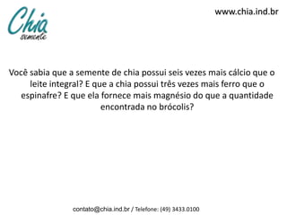 www.chia.ind.br




Você sabia que a semente de chia possui seis vezes mais cálcio que o
     leite integral? E que a chia possui três vezes mais ferro que o
   espinafre? E que ela fornece mais magnésio do que a quantidade
                         encontrada no brócolis?




                contato@chia.ind.br / Telefone: (49) 3433.0100
 