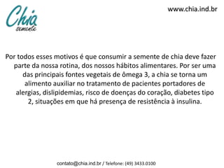 www.chia.ind.br




Por todos esses motivos é que consumir a semente de chia deve fazer
  parte da nossa rotina, dos nossos hábitos alimentares. Por ser uma
      das principais fontes vegetais de ômega 3, a chia se torna um
       alimento auxiliar no tratamento de pacientes portadores de
   alergias, dislipidemias, risco de doenças do coração, diabetes tipo
        2, situações em que há presença de resistência à insulina.




                 contato@chia.ind.br / Telefone: (49) 3433.0100
 
