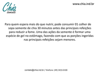 www.chia.ind.br




Para quem espera mais do que nutrir, pode consumir 01 colher de
   sopa semente de chia 30 minutos antes das principais refeições
    para reduzir a fome. Uma das ações da semente é formar uma
 espécie de gel no estômago, fazendo com que as porções ingeridas
               nas principais refeições sejam menores.




              contato@chia.ind.br / Telefone: (49) 3433.0100
 