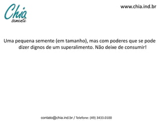 www.chia.ind.br




Uma pequena semente (em tamanho), mas com poderes que se pode
     dizer dignos de um superalimento. Não deixe de consumir!




              contato@chia.ind.br / Telefone: (49) 3433.0100
 