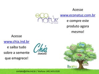 Acesse
                                                        www.econatuz.com.br
                                                          e compre este
                                                          produto agora
                                                             mesmo!
     Acesse
www.chia.ind.br
  e saiba tudo
sobre a semente
 que emagrece!


       contato@chia.ind.br / Telefone: (49) 3433.0100
 