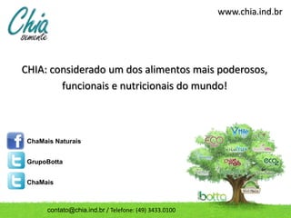 www.chia.ind.br




CHIA: considerado um dos alimentos mais poderosos,
        funcionais e nutricionais do mundo!



 ChaMais Naturais


 GrupoBotta


 ChaMais



       contato@chia.ind.br / Telefone: (49) 3433.0100
 