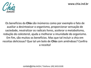 www.chia.ind.br




   Os benefícios da Chia são inúmeros como por exemplo o fato de
    auxiliar a desintoxicar o organismo, proporcionar sensação de
   saciedade, neutralizar os radicais livres, acelerar o metabolismo,
 redução do colesterol, ajuda a melhorar a imunidade do organismo.
    Em fim, são muitos os benefícios. Mas que tal incluir a chia em
receitas deliciosas? Que tal um bolo de Chia com amêndoas? Confira
                                a receita!




                contato@chia.ind.br / Telefone: (49) 3433.0100
 