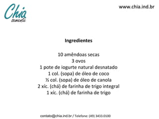 www.chia.ind.br




                 Ingredientes

           10 amêndoas secas
                  3 ovos
 1 pote de iogurte natural desnatado
      1 col. (sopa) de óleo de coco
    ½ col. (sopa) de óleo de canola
2 xíc. (chá) de farinha de trigo integral
     1 xíc. (chá) de farinha de trigo



 contato@chia.ind.br / Telefone: (49) 3433.0100
 