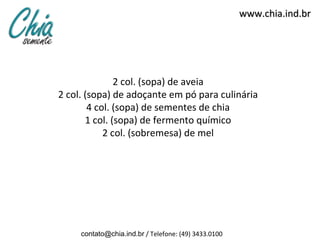 www.chia.ind.br




               2 col. (sopa) de aveia
2 col. (sopa) de adoçante em pó para culinária
        4 col. (sopa) de sementes de chia
       1 col. (sopa) de fermento químico
            2 col. (sobremesa) de mel




     contato@chia.ind.br / Telefone: (49) 3433.0100
 