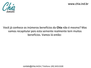 www.chia.ind.br




Você já conhece os inúmeros benefícios da Chia não é mesmo? Mas
   vamos recapitular pois esta semente realmente tem muitos
                    benefícios. Vamos lá então:




              contato@chia.ind.br / Telefone: (49) 3433.0100
 