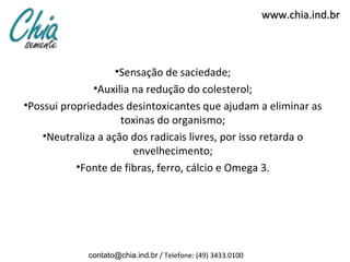 www.chia.ind.br



                    •Sensação de saciedade;
              •Auxilia na redução do colesterol;
•Possui propriedades desintoxicantes que ajudam a eliminar as
                     toxinas do organismo;
    •Neutraliza a ação dos radicais livres, por isso retarda o
                       envelhecimento;
           •Fonte de fibras, ferro, cálcio e Omega 3.




             contato@chia.ind.br / Telefone: (49) 3433.0100
 