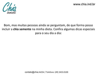 www.chia.ind.br




  Bom, mas muitas pessoas ainda se perguntam, de que forma posso
incluir a chia semente na minha dieta. Confira algumas dicas especiais
                         para o seu dia a dia:




                 contato@chia.ind.br / Telefone: (49) 3433.0100
 