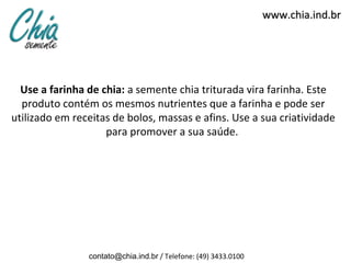 www.chia.ind.br




  Use a farinha de chia: a semente chia triturada vira farinha. Este
  produto contém os mesmos nutrientes que a farinha e pode ser
utilizado em receitas de bolos, massas e afins. Use a sua criatividade
                    para promover a sua saúde.




                contato@chia.ind.br / Telefone: (49) 3433.0100
 