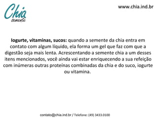 www.chia.ind.br




    Iogurte, vitaminas, sucos: quando a semente da chia entra em
    contato com algum líquido, ela forma um gel que faz com que a
 digestão seja mais lenta. Acrescentando a semente chia a um desses
 itens mencionados, você ainda vai estar enriquecendo a sua refeição
com inúmeras outras proteínas combinadas da chia e do suco, iogurte
                             ou vitamina.




                contato@chia.ind.br / Telefone: (49) 3433.0100
 