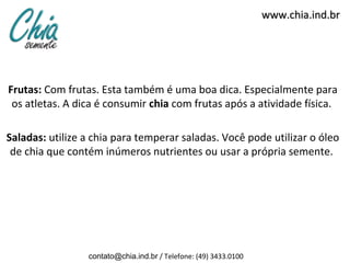 www.chia.ind.br




Frutas: Com frutas. Esta também é uma boa dica. Especialmente para
 os atletas. A dica é consumir chia com frutas após a atividade física.

Saladas: utilize a chia para temperar saladas. Você pode utilizar o óleo
 de chia que contém inúmeros nutrientes ou usar a própria semente.




                 contato@chia.ind.br / Telefone: (49) 3433.0100
 