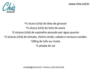 www.chia.ind.br




                •½ xícara (chá) de óleo de girassol
                 •½ xícara (chá) de leite de aveia
      •2 xícaras (chá) de espinafre passado por água quente
•2 xícaras (chá) de tomate, cheiro-verde, cebola e cenoura cozidos
                      •200 g de tofu ou ricota
                          •1 pitada de sal




               contato@chia.ind.br / Telefone: (49) 3433.0100
 