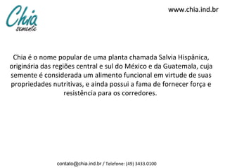 www.chia.ind.br




 Chia é o nome popular de uma planta chamada Salvia Hispânica,
originária das regiões central e sul do México e da Guatemala, cuja
semente é considerada um alimento funcional em virtude de suas
propriedades nutritivas, e ainda possui a fama de fornecer força e
                   resistência para os corredores.




               contato@chia.ind.br / Telefone: (49) 3433.0100
 