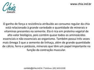 www.chia.ind.br




O ganho de força e resistência atribuído ao consumo regular da chia
  está relacionado à grande variedade e quantidade de minerais e
 vitaminas presentes na semente. Ela é rica em proteína vegetal de
    alto valor biológico, pois contém quase todos os aminoácidos
essenciais e não essenciais ao organismo. Também possui três vezes
mais ômega 3 que a semente de linhaça, além de grande quantidade
de cálcio, ferro e potássio, minerais que têm um papel importante na
                     função da contração muscular.




                contato@chia.ind.br / Telefone: (49) 3433.0100
 