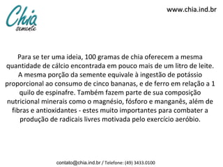 www.chia.ind.br




    Para se ter uma ideia, 100 gramas de chia oferecem a mesma
quantidade de cálcio encontrada em pouco mais de um litro de leite.
     A mesma porção da semente equivale à ingestão de potássio
proporcional ao consumo de cinco bananas, e de ferro em relação a 1
     quilo de espinafre. Também fazem parte de sua composição
nutricional minerais como o magnésio, fósforo e manganês, além de
  fibras e antioxidantes - estes muito importantes para combater a
     produção de radicais livres motivada pelo exercício aeróbio.




                contato@chia.ind.br / Telefone: (49) 3433.0100
 