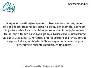 www.chia.ind.br




  Já aqueles que desejam apenas usufruir seus nutrientes, podem
adicioná-la em preparações como no arroz, por exemplo, e consumí-
  la junto à refeição, ela também pode ser uma boa opção no pré-
 treino, substituindo a aveia e a granola. Nesse caso, é interessante
adicioná-la ao iogurte. Porém não muito próximo às provas, porque
    ela possui alta quantidade de fibras, o que pode causar algum
            desconforto durante a corrida, como cólicas.




                contato@chia.ind.br / Telefone: (49) 3433.0100
 