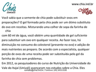 www.chia.ind.brwww.chia.ind.br
Você sabia que a semente de chia pode substituir ovos em
preparações? O gel formado pela chia pode ser um ótimo substituto
do ovo em receitas. Misturando uma colher de sopa da farinha de
chia
com 60 ml de água, você obtém uma quantidade de gel suficiente
para substituir um ovo em qualquer receita. Ao fazer isso, há
diminuição no consumo do colesterol (presente no ovo) e adição de
mais nutrientes ao preparo. De acordo com a especialista, qualquer
porção de ovos de uma receita pode ser substituída pelo gel da
farinha de chia sem problemas.
Em 2012, os pesquisadores do curso de Nutrição da Universidade do
Vale do Itajaí (Univali) avançaram nos estudos sobre a Chia. Eles
contato@chia.ind.br / Telefone: (49) 3433.0100
 