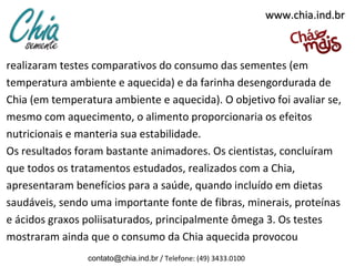 www.chia.ind.brwww.chia.ind.br
realizaram testes comparativos do consumo das sementes (em
temperatura ambiente e aquecida) e da farinha desengordurada de
Chia (em temperatura ambiente e aquecida). O objetivo foi avaliar se,
mesmo com aquecimento, o alimento proporcionaria os efeitos
nutricionais e manteria sua estabilidade.
Os resultados foram bastante animadores. Os cientistas, concluíram
que todos os tratamentos estudados, realizados com a Chia,
apresentaram benefícios para a saúde, quando incluído em dietas
saudáveis, sendo uma importante fonte de fibras, minerais, proteínas
e ácidos graxos poliisaturados, principalmente ômega 3. Os testes
mostraram ainda que o consumo da Chia aquecida provocou
contato@chia.ind.br / Telefone: (49) 3433.0100
 