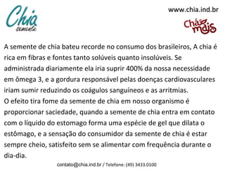 www.chia.ind.brwww.chia.ind.br
A semente de chia bateu recorde no consumo dos brasileiros, A chia é
rica em fibras e fontes tanto solúveis quanto insolúveis. Se
administrada diariamente ela iria suprir 400% da nossa necessidade
em ômega 3, e a gordura responsável pelas doenças cardiovasculares
iriam sumir reduzindo os coágulos sanguíneos e as arritmias.
O efeito tira fome da semente de chia em nosso organismo é
proporcionar saciedade, quando a semente de chia entra em contato
com o líquido do estomago forma uma espécie de gel que dilata o
estômago, e a sensação do consumidor da semente de chia é estar
sempre cheio, satisfeito sem se alimentar com frequência durante o
dia-dia.
contato@chia.ind.br / Telefone: (49) 3433.0100
 