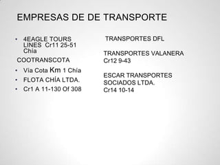 EMPRESAS DE DE TRANSPORTE
• 4EAGLE TOURS
LINES Cr11 25-51
Chía
COOTRANSCOTA
• Vía Cota Km 1 Chía
• FLOTA CHÍA LTDA.
• Cr1 A 11-130 Of 308
TRANSPORTES DFL
TRANSPORTES VALANERA
Cr12 9-43
ESCAR TRANSPORTES
SOCIADOS LTDA.
Cr14 10-14
 