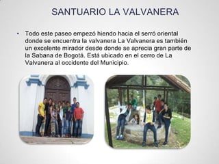 SANTUARIO LA VALVANERA
• Todo este paseo empezó hiendo hacia el serró oriental
donde se encuentra la valvanera La Valvanera es también
un excelente mirador desde donde se aprecia gran parte de
la Sabana de Bogotá. Está ubicado en el cerro de La
Valvanera al occidente del Municipio.
 