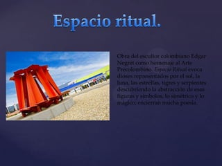 {

Obra del escultor colombiano Edgar
Negret como homenaje al Arte
Precolombino. Espacio Ritual evoca
dioses representados por el sol, la
luna, las estrellas, tigres y serpientes
descubriendo la abstracción de esas
figuras y símbolos, lo simétrico y lo
mágico; encierran mucha poesía.

 