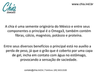 www.chia.ind.br




A chia é uma semente originária do México e entre seus
 componentes o principal é o Omega3, também contém
       fibras, cálcio, magnésio, potássio e proteína.

Entre seus diversos benefícios o principal está no auxílio a
 perda de peso, já que o grão que é coberto por uma capa
     de gel, incha em contato com água no estômago,
           provocando a sensação de saciedade.

             contato@chia.ind.br / Telefone: (49) 3433.0100
 