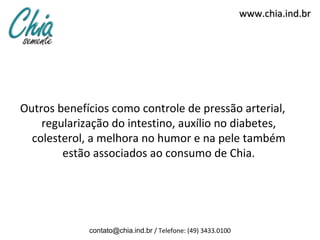 www.chia.ind.br




Outros benefícios como controle de pressão arterial,
    regularização do intestino, auxílio no diabetes,
  colesterol, a melhora no humor e na pele também
        estão associados ao consumo de Chia.




             contato@chia.ind.br / Telefone: (49) 3433.0100
 