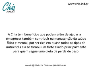 www.chia.ind.br




 A Chia tem benefícios que podem além de ajudar a
emagrecer também contribuir na manutenção da saúde
física e mental, por ser rica em quase todos os tipos de
nutrientes ela se tornou um forte aliado principalmente
     para quem segue uma dieta de perda de peso.


             contato@chia.ind.br / Telefone: (49) 3433.0100
 