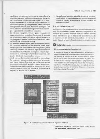 Medios de reclutam iento | 139
candidatos, recepción y selección inicial, desarrollo de la
selección, exámenes médicos, documentación, liberación
del candidato del empleo anterior e ingreso) no es breve.
Cuanto más elevado es el nivel del puesto, tanto más ex­
tenso será el periodo, y la empresa debe prever con mayor
anticipación la emisión de la requisición de empleo a fin
de no presionar el reclutamiento por los factores de tiem­
po y urgencia en la obtención del candidato.
Es mas caro y exige inversiones y gastos inmediatos: se
pagan anuncios en periódicos, honorarios de agendas
de reclutamiento, gastos operativos relativos a salarios y
prestaciones sociales del equipo de reclutamiento, mate­
rial de oficina, formularios, etcétera.
En principio, es menos seguro que el reclutamiento interno:
los candidatos extemos son desconocidos, tienen oríge­
nes y trayectorias profesionales que la empresa no puede
verificar y confirmar con exactitud. A pesar de las técnicas
de selección o de predicción, las empresas aceptan al per­
sonal con un contrato por un periodo experimental o de
prueba debido a la inseguridad del proceso.
Puede provocar barreras internas: cuando se monopolizan
las vacantes y las oportunidades dentro de la empresa,
esto puede frustrar al personal que ve barreras para su
crecimiento profesional, las cuales escapan a su control.
Los empleados pueden percibir el monopolio del reclu­
tamiento externo como una política de deslealtad de la
empresa en relación con su personal.
• Suele afectara la política salarial de la empresa: asimismo,
puede influir en los niveles salariales internos, en especial
cuando la oferta y la demanda de recursos humanos no
están en equilibrio.
Reclutamiento mixto
En la practica, las empresas no hacen sólo reclutamiento inter­
no o sólo reclutamiento externo. Ambos se complementan. Al
hacer un reclutamiento interno es necesario cubrir la posición
actual del individuo que se desplaza a la posición vacante. Si
se sustituye por otro empleado, esto produce a su vez una va­
cante. Cuando se hace reclutamiento interno, en algún punto
Nota interesante----------------------------------------------------
El cazador de talentos (heodhunter)
El concepto de cazador de talentos (heodhunter) se relaciona con
los profesionales especializados en el reclutamiento de ejecutivos
Sin embargo, el concepto da la idea del ser humano (o animal)
que se caza (o mata) con un arma (instrumento de guerra); esto
es habitual en la estrategia militar y agresiva que predominó du­
rante décadas en nuestras empresas Hoy en día. el concepto se
transformó en heodbuilding (constructor o generador de talentos)
al catalizar y compartir el conocimiento El cooching y el mentoring
sustentan esta transformación.2
| 1 CHIAVENATO, IDAIBERTO, Construido de uU nloi cooching 6- mentó*
I rng. Rio i c Janeiro, BaevKt/Campus. 1993.
Figura 5.15 Sistema de reclutamiento externo de ingenieros metínicos.
 