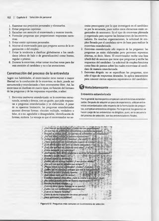 152 | Capitulo 6 Selección de personal
1. Examinar sus prejuicios personales y eliminarlos.
2. Evitar preguntas capciosas.
3. Escuchar con atención al entrevistado y mostrar interés.
4. Formular preguntas que proporcionen respuestas narra­
tivas.
5. Evitar emitir opiniones personales.
6. Motivar al entrevistado para que pregunte acerca de la or­
ganización o del empleo.
7. Evitar la tendencia a clasificar globalmente a los candi­
datos (efecto de halo o de generalización) como bueno,
regular o pésimo.
8. Durante la entrevista, evitar tomar muchas notas para dar
más atención al candidato y no a las anotaciones.
Construcción del proceso de ia entrevista
Según sus habilidades, el entrevistador tiene menor o mayor
libertad en la conducción de la entrevista; es decir, puede ser
estructurada y estandarizada o bien enteramente libre. Asi, las
entrevistas se clasifican en cuatro tipos, en función del formato
de las preguntas y de las respuestas requeridas, a saber:
1. Entrevista totalmente estandarizada: es la entrevista estruc­
turada, cerrada y directa, con un guión, que pide respues­
tas a preguntas estandarizadas y ya elaboradas. A pesar
de su aparente limitación, las preguntas estandarizadas
asumen diversas formas: elección múltiple, verdadero o
falso, si o no, agradable o desagradable, identificación de
formas, etcétera. La ventaja es que el entrevistador no ne­
cesita preocuparse por lo que investigará en el candidato
ni por la secuencia, pues todos estos elementos están or­
ganizados de antemano. Es el tipo de entrevista planeada
y organizada para superar las limitaciones de los entrevis­
tadores. En muchas organizaciones, la solicitud de em­
pleo llenada por el candidato sirve de base para realizar la
entrevista estandarizada.
2. Entrevista estandarizada sólo respecto de las preguntas: las
preguntas ya están elaboradas pero permiten repuestas
abiertas, es decir, libres. El entrevistador recibe una lista
(check-tist) de asuntos que tiene que preguntar y recibe las
respuestas del candidato. La solicitud de empleo funciona
como lista de puntos sobre los cuales entrevistar al candi­
dato de manera estandarizada.
3. Entrevista dirigida: no se especifican las preguntas, sino
sólo el tipo de respuestas deseadas. Se aplica únicamente
para conocer ciertos aspeaos espontáneos del candidato.
Nota interesante------------------------------------------------------
Entrevista estandarizada
Por k>general, losinexpertos empiezan con entrevistas estandari­
zadas. Después de adquirir un poco de experiencia, utilizan entre­
vistas estandarizadas sólo respecto de la formulación de pregun­
tas. o emplean entrevistas dirigidas. Por lo general, los gerentes se
hacen cargo de las entrevistas no dirigidas, pues, en la secuencia
del proceso de selección, son los entrevistadores finales.
. *' TiT-
• ¿Qué hace en suj
• ¿En qué tipo
• Describa su trata
¿Por qúédeseáti
’>■ ¿Cuáles soósdsí
• ¿Tiene preferend
• ¿Cuál piensa üstt
• ¿Cuál cree queíe
> ¿Cómo escogerta
; ¿Qué opinión tjer
’ • Describa a suJéf<
¿Porquécreeq
¿Ptanea tomar
Sfuertes? ¿Y sus puntos débitos?^ f SjjR?
3*0trabajos que miste han gustado^
6p a r a » carrera? - *
• - ¿haría k>mismo ü otra cosa? ¿Qué? i ■
• ¿Cuántas horas piensa trabajar en su puesto?
• ¿Cuáles son sus habffidadesj conocimientos?
• ¿Cuál es su deporte favorito?
• ¿Cómo st siente trabajando con otras personas?
í • ¿Hace amistadesjconfaüfclad? 4.
Figura C.12 Preguntas más comunes en la entrevista de selección.
 