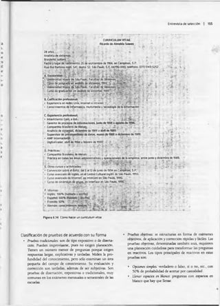 Entrevista de selección | 155
CURRICULUM VITAE
•- Ricardo d* Ahnetd* S o n s *'
■ m f i •: i- i .. • , ¿r ' ■ ' > ■ -• ■
28 artos . ■ * ‘ V * ' ' £&
Analista d« sistemas . ... "i . t.
Brasileño, soltero . ... . ', ; .. $ , ‘ ' '■ './ $ £ / . ; - á .
Fecha y lugar de nacfcniento: 2S de septiembre de 1966. en Campiñas. S.P.
•Rúa Rui Barbosa nüm. 541. depto. 52. Sio Pauto. SJ¿ 04796-000; telefono: (OH) 5143-5252 .:í i. .:i. ■
'' í -i • «/ & .* r
A. Escolaridad;
£■ U n ¡« r ^ a d M ^ te ^ Pauto. Facultad de S6tHnasrl
t e Ciírso de peragradoo í aná&Üs de Eternas. 1993 £ $¿*
N Universidad Mayor de S i» Pauto. Facultad de Sistemas ^
¡i Curso dé graduación en análisis de sistemas,1
■ ¡ • , ■
B.Calificación profesional: M. ’ " "• ¡ ~ '
- ____ ________ _. ____'ti*. ‘1. -25 'tv.-rI-- r*7v
Experiencia en redes Unix, internet e intranet f T T
• Conocimientos de informática, multimedia y tecnología de la información
■'*’ ' '• v ji ¿. ■*. ■".- . ■ í r, i « T - ' í . - t - "" 'i. í ; ' . T ‘ '
■C. Experiencia profesional. ¿ ? -
• IntarAtlanticOinL e M .- • i' - i , - :’
••. Carente de procesos de informaciones, juniode 199B• agosto de 1996. ■• /r
1• CompanhiaBrasileiradeMeta^; ... ¿ .... £ .¿ V i,'-,-»' -f.
Analista de sistemas. dUenrim de 1989 a < M d e t » 9 .  '¡ ,. . ' ‘ '
Supervisor de pnxesamitnto de datos, manó de 19B5 a diciembre de 1989. '* .'  " -
• AMF internacional V ' v
- totalizador, abrí de 1984 a febrero de 1985. : -
► . * * - -HtS-■ i í í •' :■
D. Practicas: , :,1 ■- ; ?;'* .' r • ,
• Companhia Brasüeira de Metáis: . . . . . . i ; , - ••>*' . _i < ■ .
- Prictlce en todas las áreas administrativas y operacionales de la empresa entre junio y diciembre de 1989.
m ' * ; r
E. Otros cursos y actividades: ” ' ^
[ * Convención sobre ei éxito, del S al 12de junio de 1994 en Campiñas. SJ>. .
• Curso avanzado de inglés, en el CentroCultural Inglés de Sao Pauto. 1993.
• Curso avanzado de Internet enlnterconi en Sio Pauto, 1395.
i* Curso de dinámicas de grupo, en Interface en Sao Pauto. 1996.’; ^ v ■.
: . - i * ■ , •. ... ' • ?
F. Idiomas:
Inglés: 100% (habladoy escrito) s * •• i " í? ’ " ' '• ingles: lucnb tnaoiaco y escFroi • * * - - ■
• Alemln: conocimientos^Mcol ' ^ ...
Figura 6.14 Cómo hacer un curriculum ñtoe
' . V , v V-
Clasificación de pruebas de acuerdo con su forma
• Pruebas tradicionales: son de tipo expositivo o de diserta­
ción Pueden improvisarse, pues no exigen planeación.
Tienen un número menor de preguntas porque exigen
respuestas largas, explicativas y tardadas. Miden la pro­
fundidad del conocimiento, pero sólo examinan un área
pequeña del campo de conocimiento. Su evaluación y
confección son tardadas, además de ser subjetivas. Son
pruebas de disertación, expositivas o tradicionales, muy
comunes en los exámenes mensuales o semestrales de las
escuelas.
• Pruebas objetivas.' se estructuran en forma de exámenes
objetivos, de aplicación y corrección rápidas y fáciles. Las
pruebas objetivas, denominadas también tests, requieren
una planeación cuidadosa para transformar las preguntas
en reactivos. Los tipos principales de reactivos en estas
pruebas son:
• Opciones ampies: verdadero o falso, si o no, etc., con
50% de probabilidad de acertar por casualidad.
• Llenar espacios en Wanco: preguntas con espacios en
blanco que hay que llenar.
 