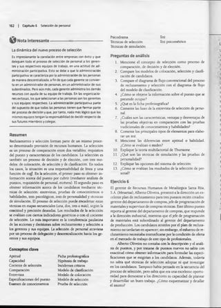 162 | Capitulo 6 Selección de personal
Nota interesante -
La dinámica del nuevo proceso de selección
Es impresionante la correlación entre empresas con éxito y que
deleguen todo el proceso de selección de personal a los geren­
tes y sus respectivos equipos de trabajo, en una actitud de ad­
ministración participativa. Esto se debe a que la administración
participativa se caracteriza por la administración de las personas
de manera descentralizada, a fin de que cada gerente se convier­
ta en un administrador de personas, en un administrador de sus
subordinados. Pero aún más. cada gerente administra los demás
recursos con ayuda de su equipo de trabajo. En las organizacio­
nes exitosas, los que seleccionan a las personas son los gerentes
y sus equipos respectivos. La administración participativa parte
del supuesto de que todas las personas tienen que formar parte
del proceso de decisión y que, por tanto, nada m is lógico que los
mismos equipos tengan la responsabilidad de decidir respecto de
sus futuros miembros y colegas.
Resumen
Reclutamiento y selección forman parte de un mismo proce­
so denominado provisión de recursos humanos. La selección
es un proceso de comparación entre dos variables: requisitos
del puesto y características de los candidatos. La selección es
también un proceso de decisión y de elección, con tres mo­
delos: de colocación, de selección y de clasificación. En todos
los casos, la situación es una responsabilidad de linea y una
función de s la f En la selección, el primer paso es obtener in­
formación acerca del puesto por cubrir (mediante análisis de
puestos, requisición de personal, etcétera). El segundo paso es
obtener información acerca de los candidatos mediante téc­
nicas de selección: entrevistas, pruebas de conocimientos o
habilidades, tests psicológicos, tests de personalidad y técnicas
de simulación. El proceso de selección puede encadenar estas
técnicas en etapas secuendales (una, dos, tres o más), según la
exactitud y precisión deseadas. Los resultados de la selecdón
se evalúan con ciertos indicadores genéricos o con el cociente
de selecdón. Lo más importante es la transferencia paulatina
de las acdones y decisiones sobre reclutamiento y selecdón a
los gerentes y sus equipos. La selección de personal atraviesa
por un proceso de delegadón y descentralización hada los ge­
rentes y sus equipos.
Psicodrama
Técnicas de selecdón
Técnicas de simuladón
Test
Test psicométrico
Conceptos clave
Aptitud
Capaadad
Cociente de selecdón
Comparación
Entrevista
Especificaciones del puesto
Examen de conocimientos
Ficha profesiográfica
Hipótesis de trabajo
Inddentes críticos
Modelo de clastficadón
Modelo de colocación
Modelo de selección
Prueba de selecdón
Preguntas de análisis
1. Mendone el concepto de selecdón como proceso de
comparadón, de decisión y de elección.
Compare los modelos de colocación, selecdón y clasifi­
cación de candidatos.
Compare el diagrama de flujo convencional del proceso
de reclutamiento y selecdón con el diagrama de flujo
del modelo de clasificación.
¿Cómo se obtiene la informadón sobre el puesto que se
pretende ocupar?
¿Qué es la ficha profesiográfica?
Comente las fases de la entrevista de selecdón de perso­
nal.
¿Cuáles son las características, ventajas y desventajas de
las pruebas objetivas en comparadón con las pruebas
tradicionales de conocimientos y habilidades?
Comente los prindpales tipos de elementos para elabo­
rar un test.
Mencione las diferendas entre aptitud o habilidad.
¿Cómo se evalúan o miden?
Explique la teoría muitifactorial de Thurstone.
¿Qué son las técnicas de simuladón y las pruebas de
personalidad?
Explique las opciones del sistema de selecdón.
¿Cómo se evalúan los resultados de la selecdón de per­
sonal?
2 .
3.
4.
5.
6.
7.
8.
9.
10.
11.
12.
13.
Ejercicio 6
El gerente de Recursos Humanos de Metalúrgica Santa Rita,
S.A. (Mesarisa), Alberto Oliveira, presentó a la dirección un ex­
celente plan de reclutamiento para tres puestos redén creados:
gerente del departamento de compras,jefe de programación de
materiales y supervisor de compras técnicas. Este último puesto
reporta al gerente del departamento de compras, que responde
a la dirección industrial, mientras que el jefe de programación
de materiales está subordinado al gerente del departamento
de producción. Los candidatos atraídos por el plan de recluta­
miento no tardarían en aparecer, sin embargo, d esfuerzo de re-
dutamiento necesitaba intensificarse por la condiaón de oferta
en el mercado de trabajo de este tipo de profesionales.
Alberto Oliveira no contaba con la descripción y el análi­
sis de puestos, y por tratarse de puestos nuevos no sabía con
exactitud cómo obtener informadón para formular las esped-
ficadones que se exigirían a los candidatos. Además, todavía
no sabía qué técnicas de selección adoptar ni qué investigar
en los candidatos. Tampoco habla pensado en la secuenda del
proceso de selecdón, pero sabia que era una excelente oportu­
nidad para demostrar a los directores su capacidad de planear
y desarrollar un buen trabajo. ¿Cómo esquematizar y detallar
d asunto?
 