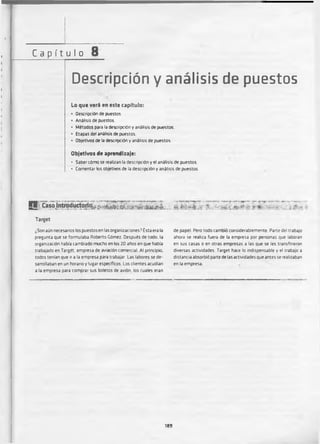 I
C a p í t uI o 8
Descripción y análisis de puestos
Lo que v e ri en este capítulo:
• Descripción de puestos
• Análisis de puestos.
• Métodos para la descripción y análisis de puestos.
• Etapas del análisis de puestos.
• Objetivos de la descripción y análisis de puestos.
Objetivos de aprendizaje:
• Saber cómo se realizan la descripción y el análisis de puestos.
• Comentar los objetivos de la descripción y análisis de puestos.
9 ' C a s p J n t r o d u r t o S o ^ ;^ * .* ^ r A í ; « í A ü ü t - L
Target
¿Son aún necesarios los puestosen las organizaciones? Ésta era la
pregunta que se formulaba Roberto Gómez. Después de todo, la
organización había cambiado mucho en los 20 anos en que había
trabajado en Target, empresa de aviación comercial Al principio,
todos tenían que ir a la empresa para trabajar Las labores se de­
sarrollaban en un horario y lugar específicos Los clientes acudían
a la empresa para comprar sus boletos de avión, los cuales eran
de papel Pero todo cambió considerablemente. Parte del trabajo
ahora se realiza fuera de la empresa por personas que laboran
en sus casas o en otras empresas a las que se les transfirieron
diversas actividades. Target hace lo indispensable y el trabajo a
distancia absorbió parte de las actividades que antes se realizaban
en la empresa
189
 