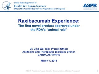 ASPR: Resilient People. Healthy Communities. A Nation Prepared. 0
United States Department of
Office of the Assistant Secretary for Preparedness and Response
Raxibacumab Experience:
The first novel product approved under
the FDA’s “animal rule”
Dr. Chia-Wei Tsai, Project Officer
Antitoxins and Therapeutic Biologics Branch
BARDA/ASPR/HHS
March 7, 2014
 