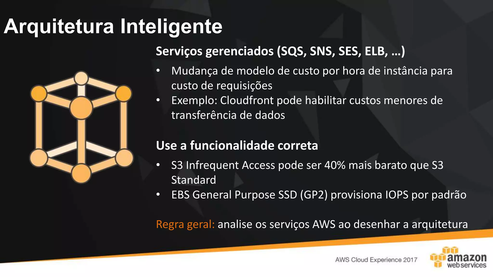 Arquitetura Inteligente
Serviços gerenciados (SQS, SNS, SES, ELB, …)
• Mudança de modelo de custo por hora de instância para
custo de requisições
• Exemplo: Cloudfront pode habilitar custos menores de
transferência de dados
Use a funcionalidade correta
• S3 Infrequent Access pode ser 40% mais barato que S3
Standard
• EBS General Purpose SSD (GP2) provisiona IOPS por padrão
Regra geral: analise os serviços AWS ao desenhar a arquitetura
 