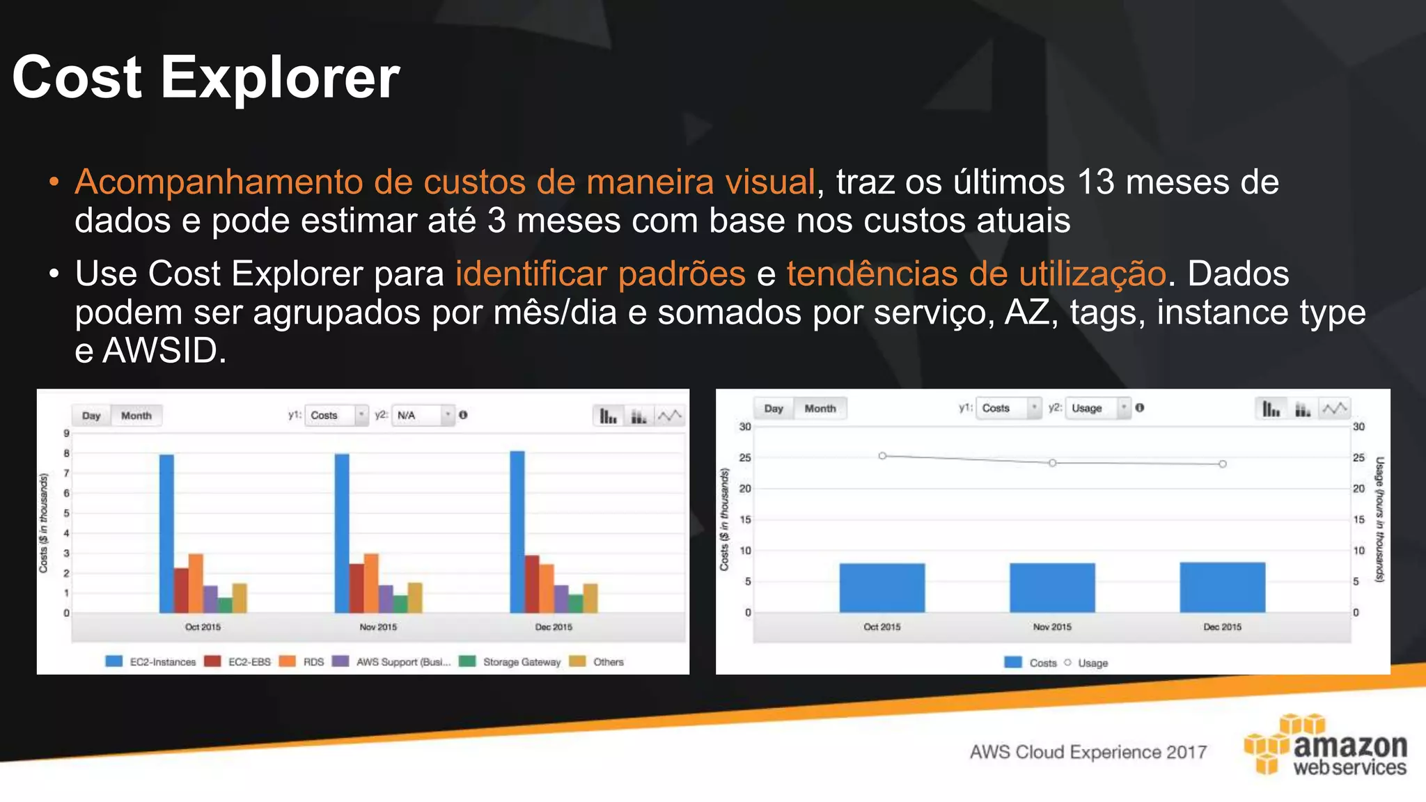Cost Explorer
• Acompanhamento de custos de maneira visual, traz os últimos 13 meses de
dados e pode estimar até 3 meses com base nos custos atuais
• Use Cost Explorer para identificar padrões e tendências de utilização. Dados
podem ser agrupados por mês/dia e somados por serviço, AZ, tags, instance type
e AWSID.
 